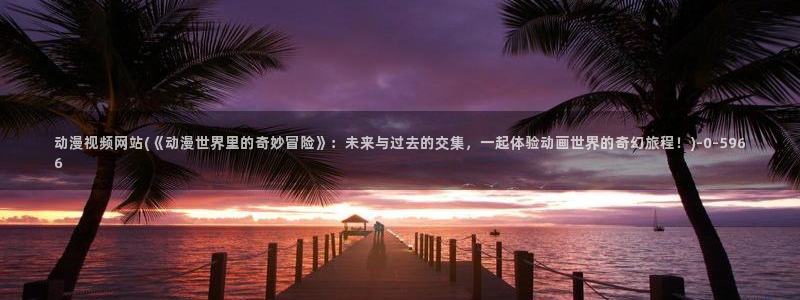 邪恶动漫:动漫视频网站(《动漫世界里的奇妙冒险》:未来与过去的交集,一起体验动画世界的奇幻旅程!)